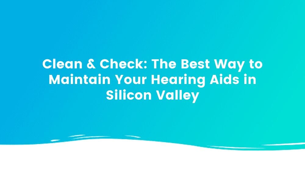 Clean & Check: The Best Way to Maintain Your Hearing Aids in Silicon Valley